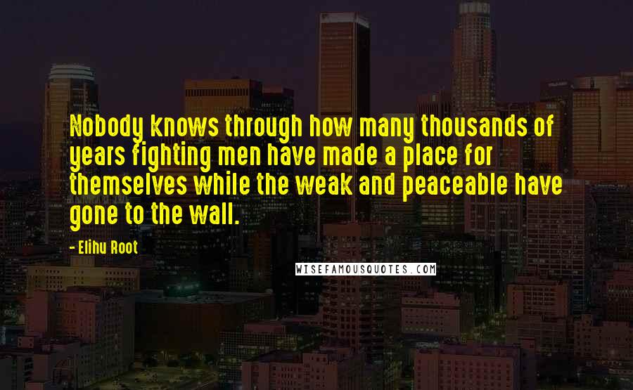 Elihu Root Quotes: Nobody knows through how many thousands of years fighting men have made a place for themselves while the weak and peaceable have gone to the wall.