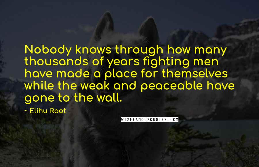 Elihu Root Quotes: Nobody knows through how many thousands of years fighting men have made a place for themselves while the weak and peaceable have gone to the wall.