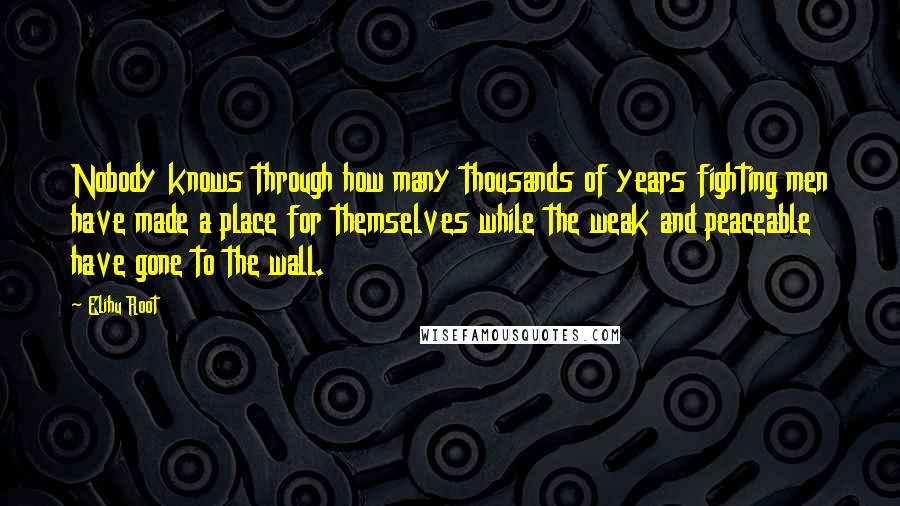 Elihu Root Quotes: Nobody knows through how many thousands of years fighting men have made a place for themselves while the weak and peaceable have gone to the wall.