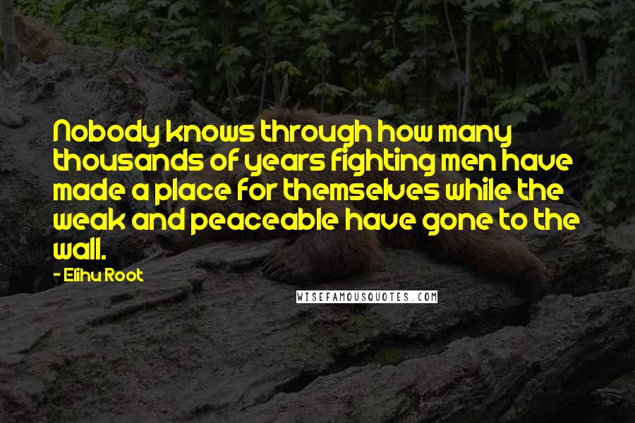 Elihu Root Quotes: Nobody knows through how many thousands of years fighting men have made a place for themselves while the weak and peaceable have gone to the wall.