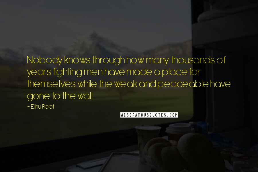 Elihu Root Quotes: Nobody knows through how many thousands of years fighting men have made a place for themselves while the weak and peaceable have gone to the wall.