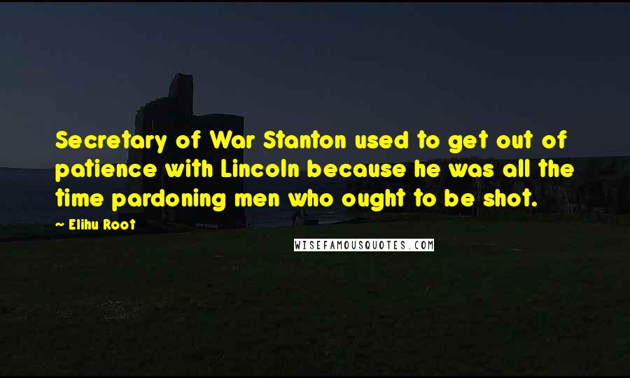 Elihu Root Quotes: Secretary of War Stanton used to get out of patience with Lincoln because he was all the time pardoning men who ought to be shot.