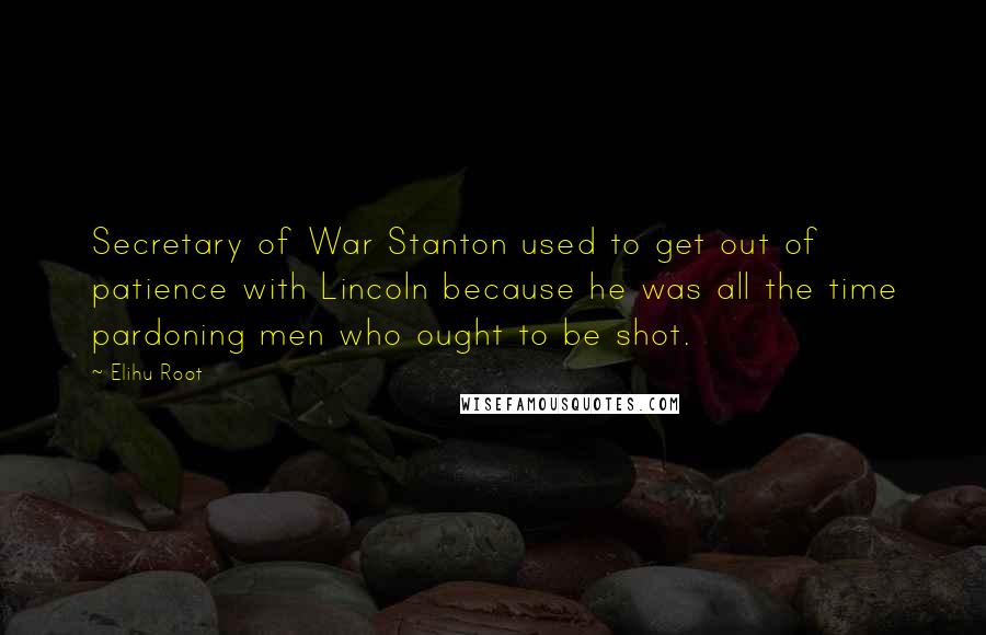 Elihu Root Quotes: Secretary of War Stanton used to get out of patience with Lincoln because he was all the time pardoning men who ought to be shot.