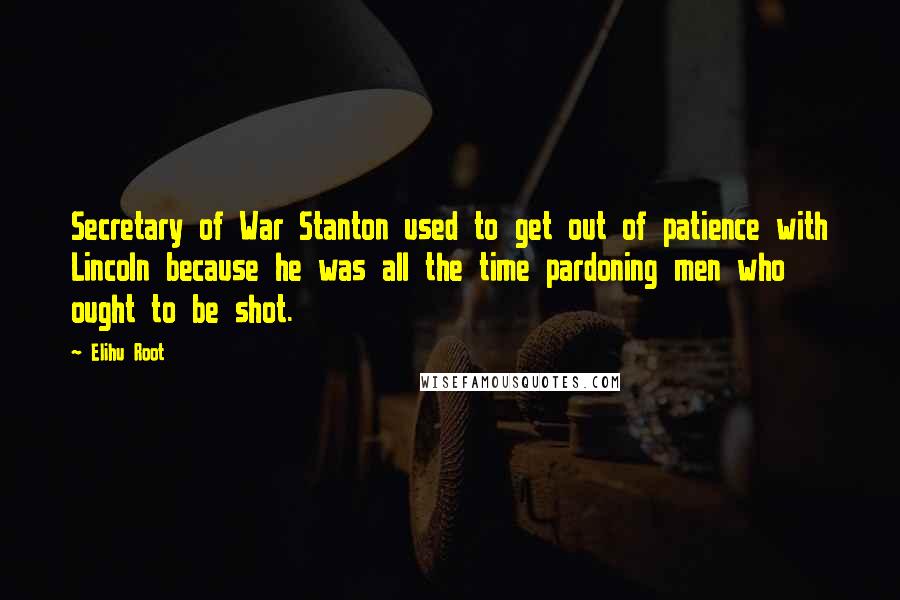 Elihu Root Quotes: Secretary of War Stanton used to get out of patience with Lincoln because he was all the time pardoning men who ought to be shot.