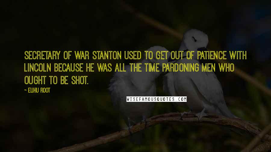 Elihu Root Quotes: Secretary of War Stanton used to get out of patience with Lincoln because he was all the time pardoning men who ought to be shot.