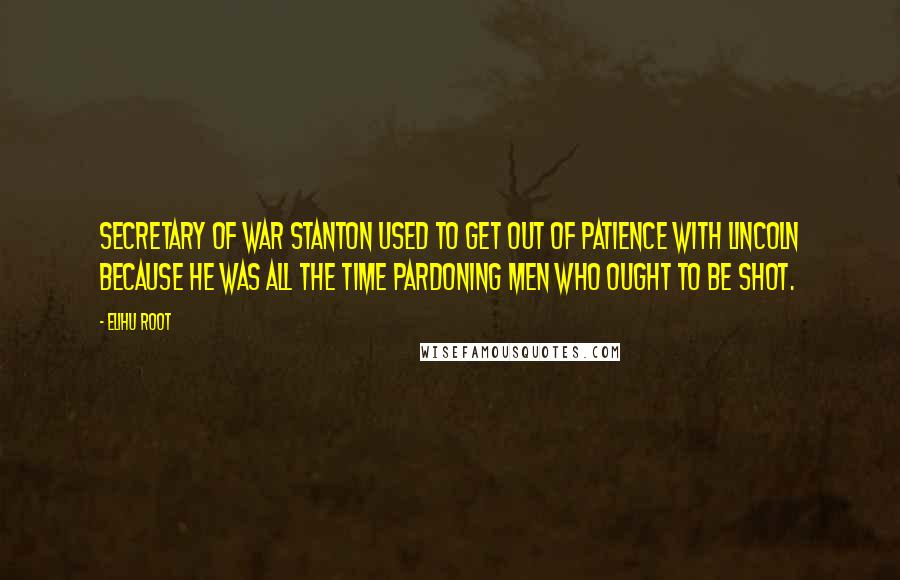Elihu Root Quotes: Secretary of War Stanton used to get out of patience with Lincoln because he was all the time pardoning men who ought to be shot.