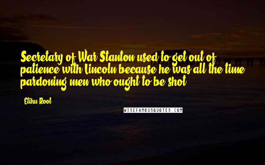 Elihu Root Quotes: Secretary of War Stanton used to get out of patience with Lincoln because he was all the time pardoning men who ought to be shot.