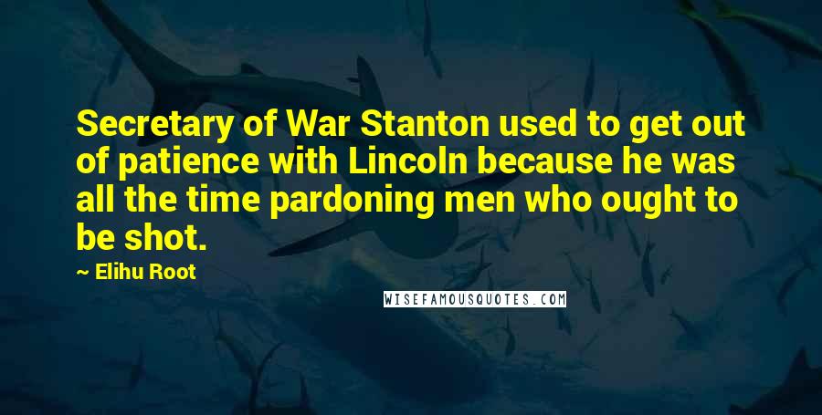 Elihu Root Quotes: Secretary of War Stanton used to get out of patience with Lincoln because he was all the time pardoning men who ought to be shot.