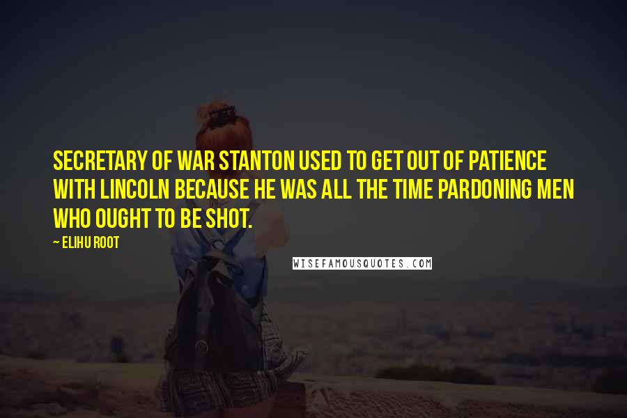 Elihu Root Quotes: Secretary of War Stanton used to get out of patience with Lincoln because he was all the time pardoning men who ought to be shot.