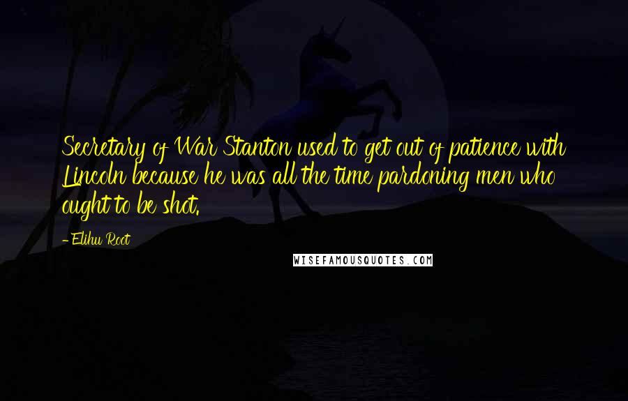 Elihu Root Quotes: Secretary of War Stanton used to get out of patience with Lincoln because he was all the time pardoning men who ought to be shot.