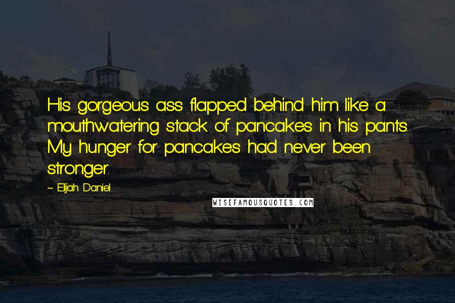 Elijah Daniel Quotes: His gorgeous ass flapped behind him like a mouthwatering stack of pancakes in his pants. My hunger for pancakes had never been stronger.