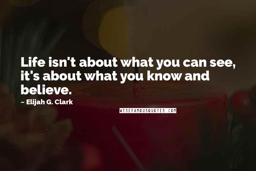 Elijah G. Clark Quotes: Life isn't about what you can see, it's about what you know and believe.