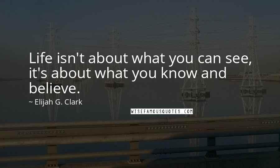 Elijah G. Clark Quotes: Life isn't about what you can see, it's about what you know and believe.