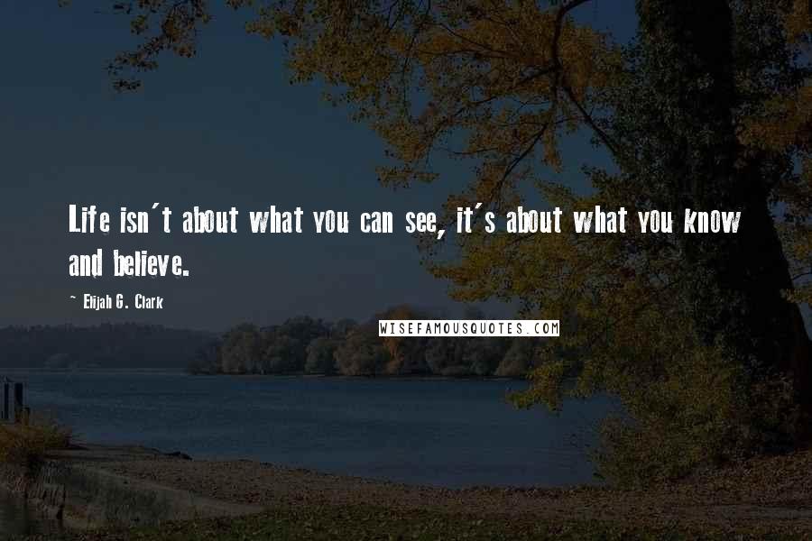 Elijah G. Clark Quotes: Life isn't about what you can see, it's about what you know and believe.