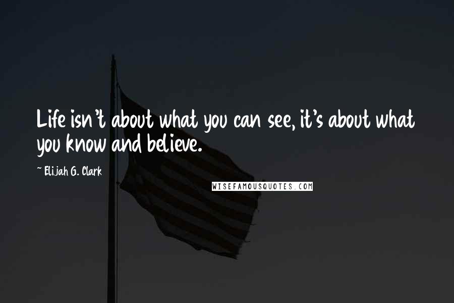 Elijah G. Clark Quotes: Life isn't about what you can see, it's about what you know and believe.