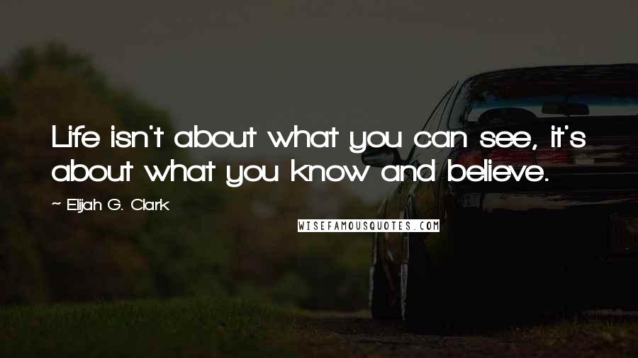 Elijah G. Clark Quotes: Life isn't about what you can see, it's about what you know and believe.