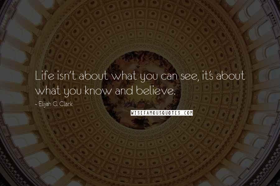 Elijah G. Clark Quotes: Life isn't about what you can see, it's about what you know and believe.