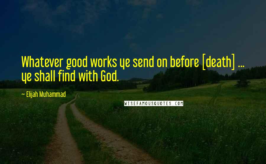 Elijah Muhammad Quotes: Whatever good works ye send on before [death] ... ye shall find with God.