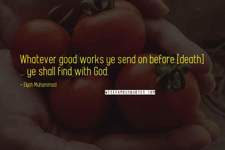 Elijah Muhammad Quotes: Whatever good works ye send on before [death] ... ye shall find with God.