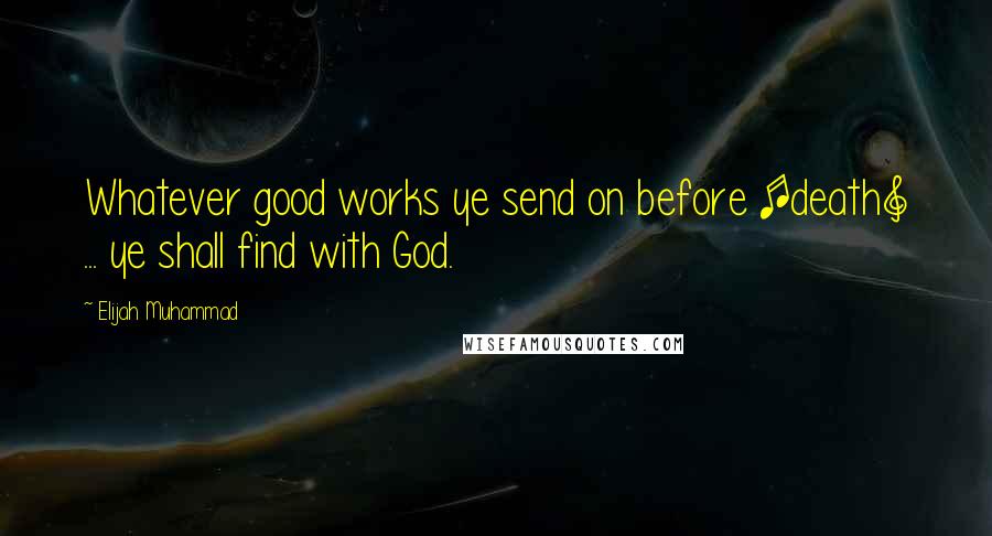 Elijah Muhammad Quotes: Whatever good works ye send on before [death] ... ye shall find with God.