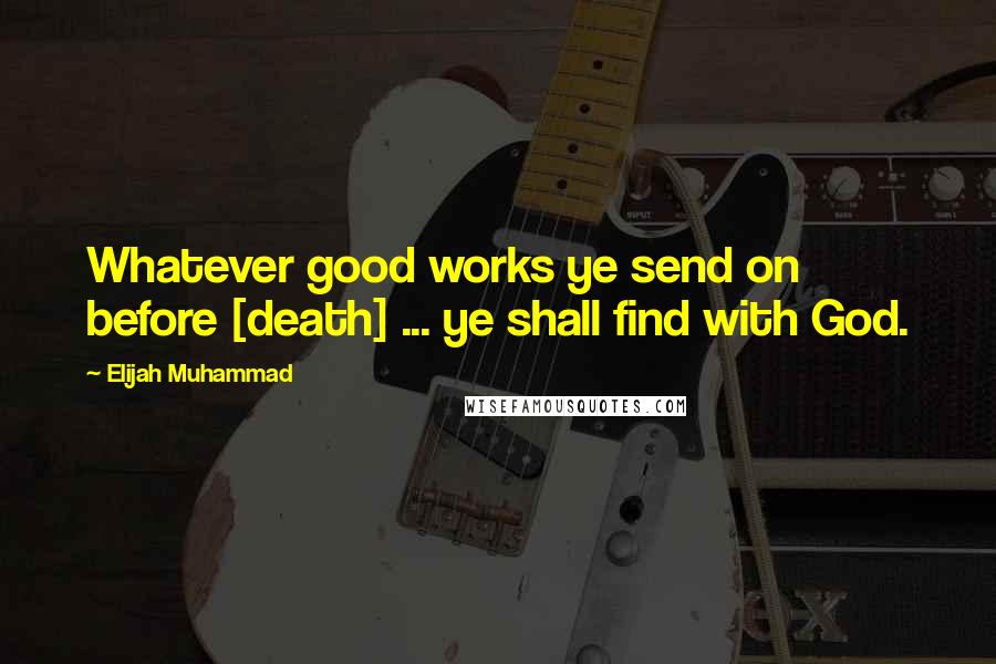 Elijah Muhammad Quotes: Whatever good works ye send on before [death] ... ye shall find with God.