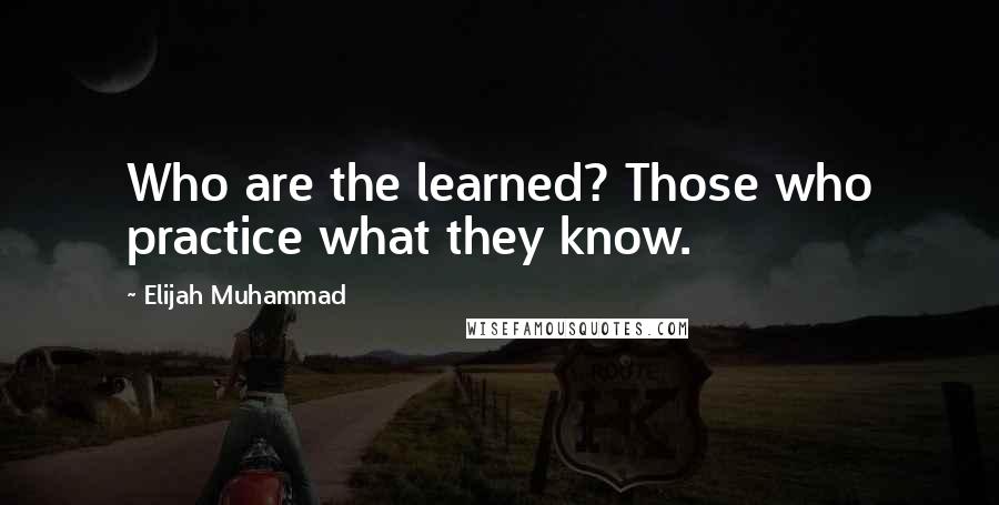 Elijah Muhammad Quotes: Who are the learned? Those who practice what they know.
