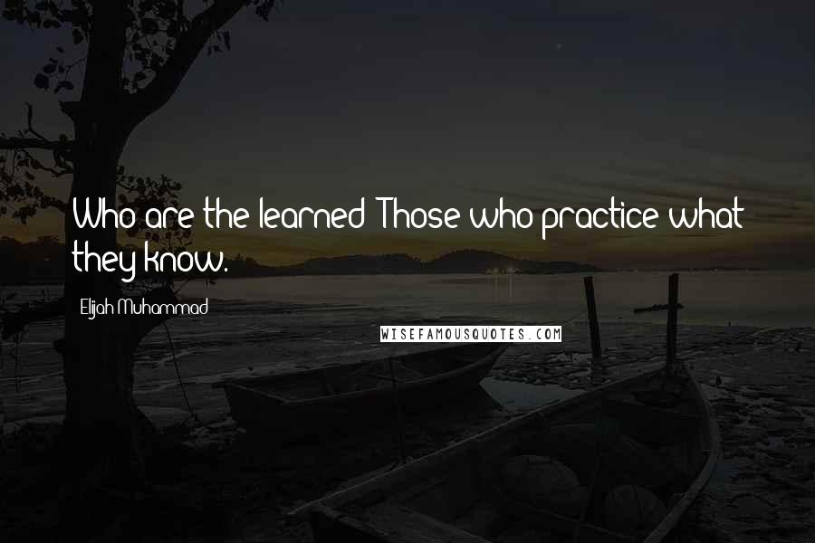 Elijah Muhammad Quotes: Who are the learned? Those who practice what they know.