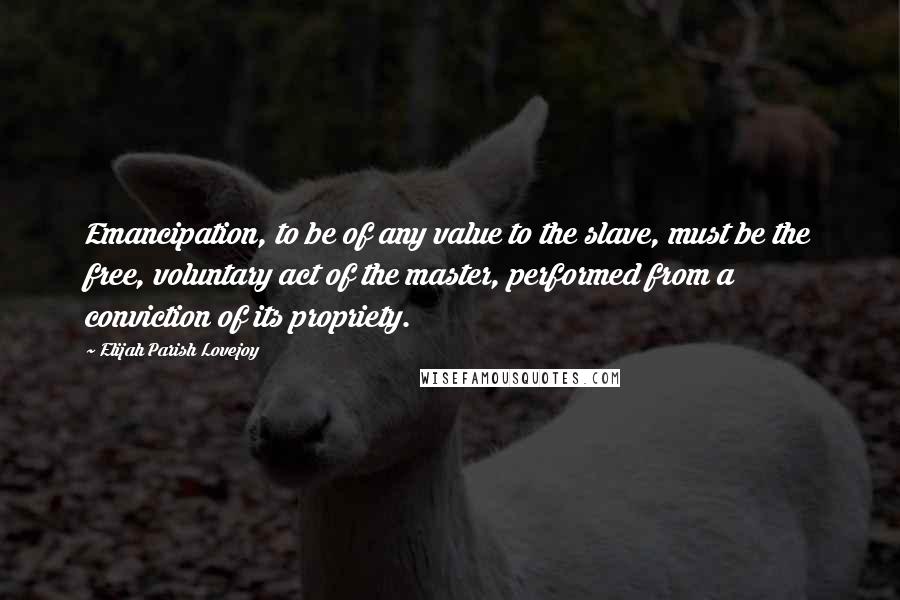 Elijah Parish Lovejoy Quotes: Emancipation, to be of any value to the slave, must be the free, voluntary act of the master, performed from a conviction of its propriety.