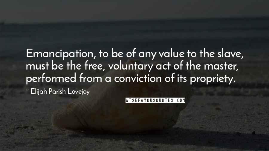 Elijah Parish Lovejoy Quotes: Emancipation, to be of any value to the slave, must be the free, voluntary act of the master, performed from a conviction of its propriety.