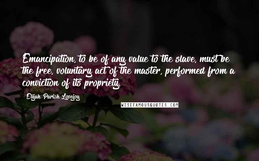 Elijah Parish Lovejoy Quotes: Emancipation, to be of any value to the slave, must be the free, voluntary act of the master, performed from a conviction of its propriety.