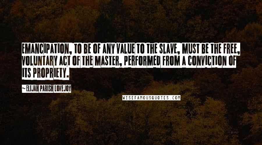 Elijah Parish Lovejoy Quotes: Emancipation, to be of any value to the slave, must be the free, voluntary act of the master, performed from a conviction of its propriety.