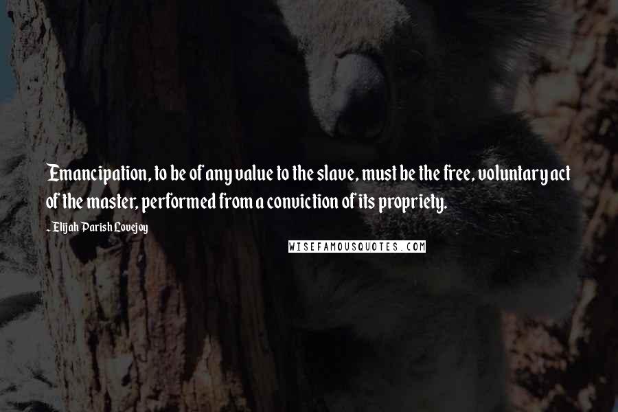 Elijah Parish Lovejoy Quotes: Emancipation, to be of any value to the slave, must be the free, voluntary act of the master, performed from a conviction of its propriety.