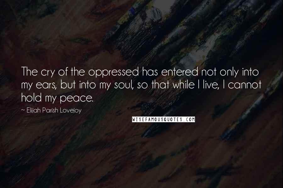 Elijah Parish Lovejoy Quotes: The cry of the oppressed has entered not only into my ears, but into my soul, so that while I live, I cannot hold my peace.