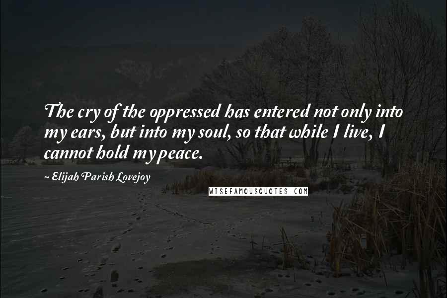 Elijah Parish Lovejoy Quotes: The cry of the oppressed has entered not only into my ears, but into my soul, so that while I live, I cannot hold my peace.