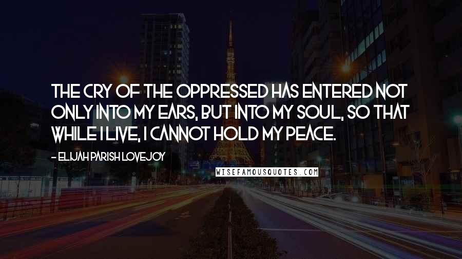 Elijah Parish Lovejoy Quotes: The cry of the oppressed has entered not only into my ears, but into my soul, so that while I live, I cannot hold my peace.