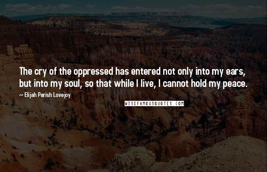 Elijah Parish Lovejoy Quotes: The cry of the oppressed has entered not only into my ears, but into my soul, so that while I live, I cannot hold my peace.
