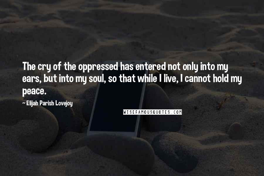 Elijah Parish Lovejoy Quotes: The cry of the oppressed has entered not only into my ears, but into my soul, so that while I live, I cannot hold my peace.
