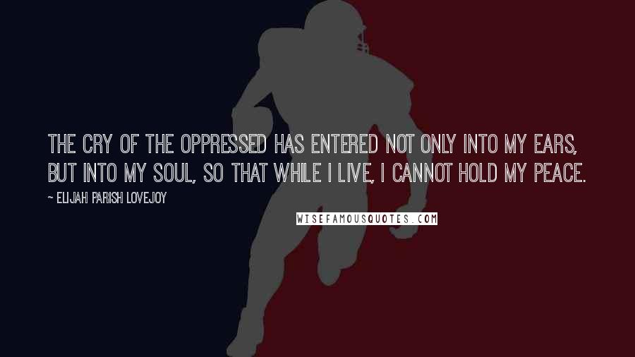 Elijah Parish Lovejoy Quotes: The cry of the oppressed has entered not only into my ears, but into my soul, so that while I live, I cannot hold my peace.