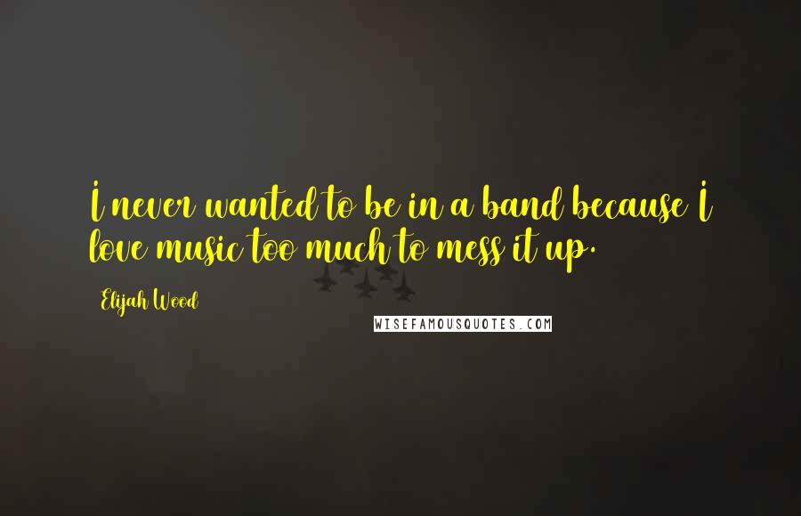 Elijah Wood Quotes: I never wanted to be in a band because I love music too much to mess it up.