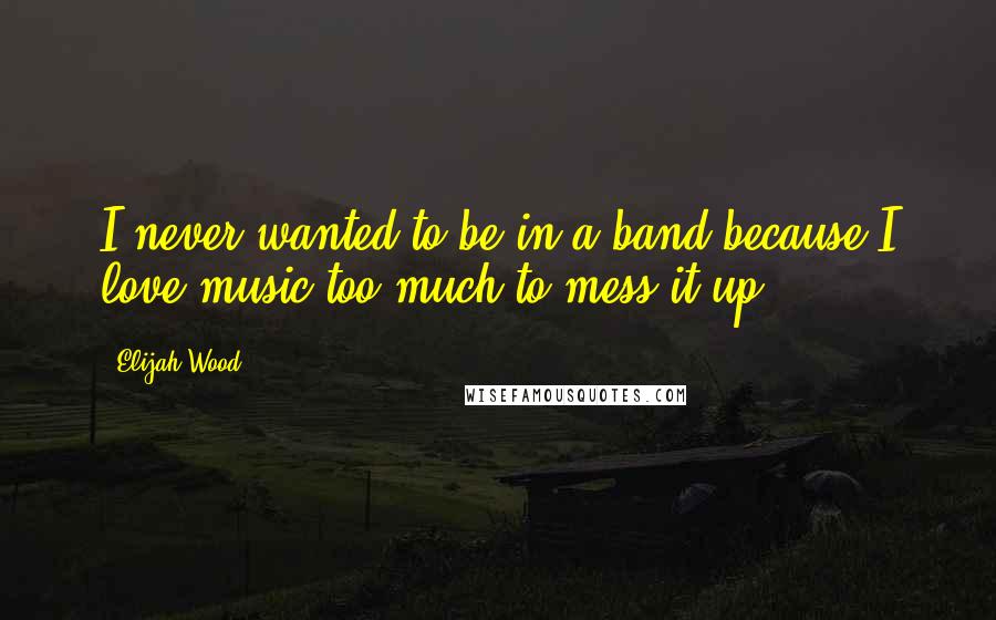 Elijah Wood Quotes: I never wanted to be in a band because I love music too much to mess it up.