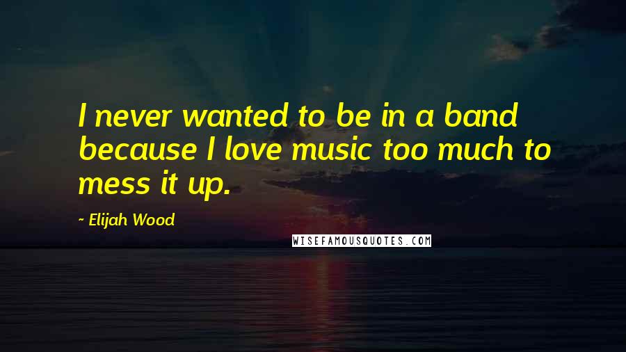 Elijah Wood Quotes: I never wanted to be in a band because I love music too much to mess it up.