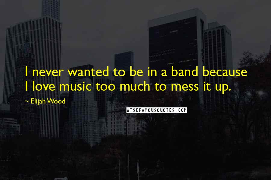 Elijah Wood Quotes: I never wanted to be in a band because I love music too much to mess it up.