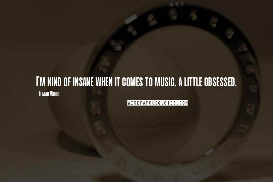 Elijah Wood Quotes: I'm kind of insane when it comes to music, a little obsessed.