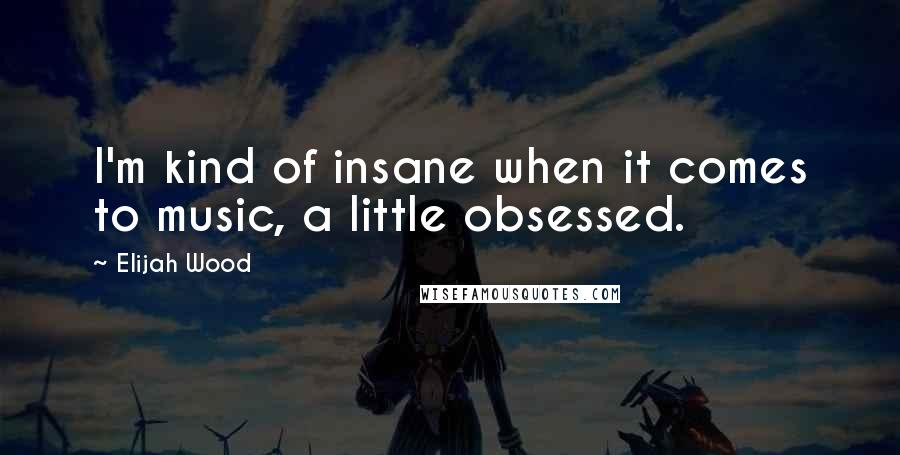 Elijah Wood Quotes: I'm kind of insane when it comes to music, a little obsessed.