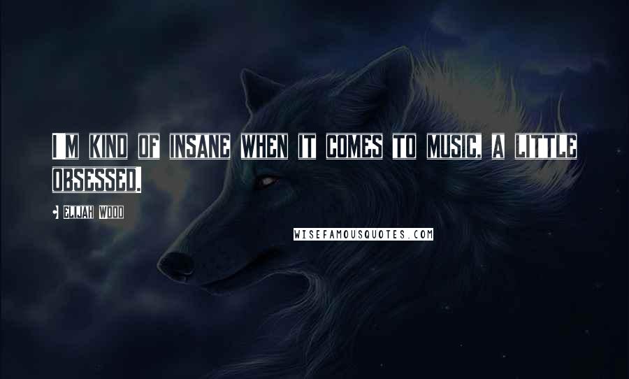 Elijah Wood Quotes: I'm kind of insane when it comes to music, a little obsessed.