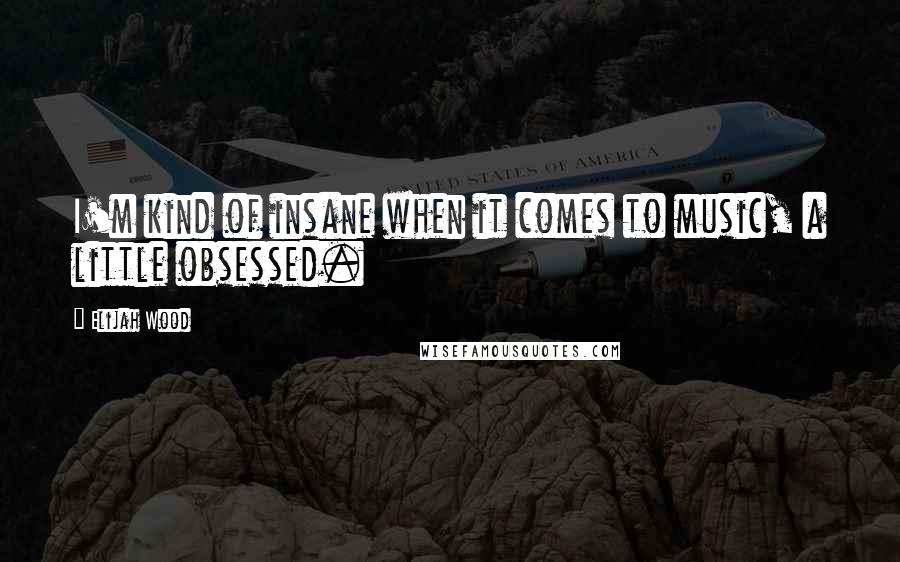 Elijah Wood Quotes: I'm kind of insane when it comes to music, a little obsessed.