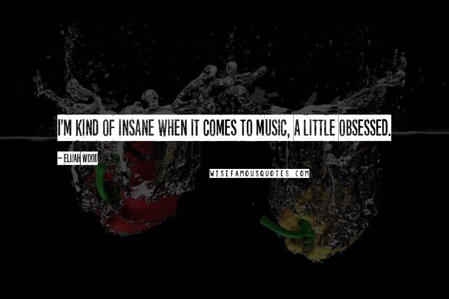 Elijah Wood Quotes: I'm kind of insane when it comes to music, a little obsessed.