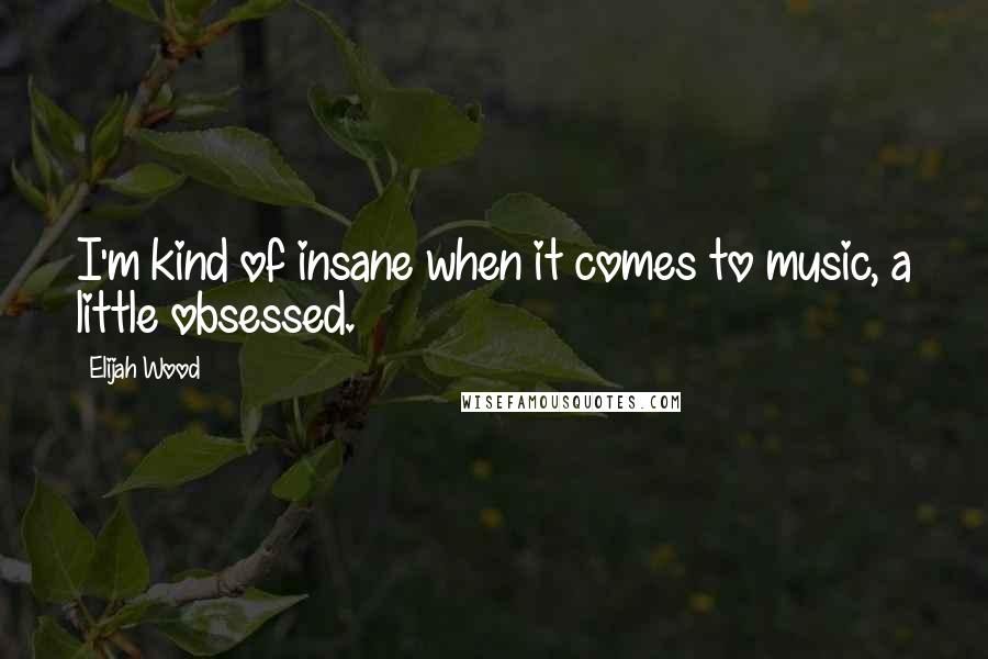 Elijah Wood Quotes: I'm kind of insane when it comes to music, a little obsessed.