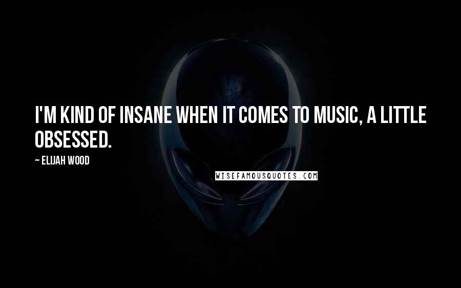 Elijah Wood Quotes: I'm kind of insane when it comes to music, a little obsessed.