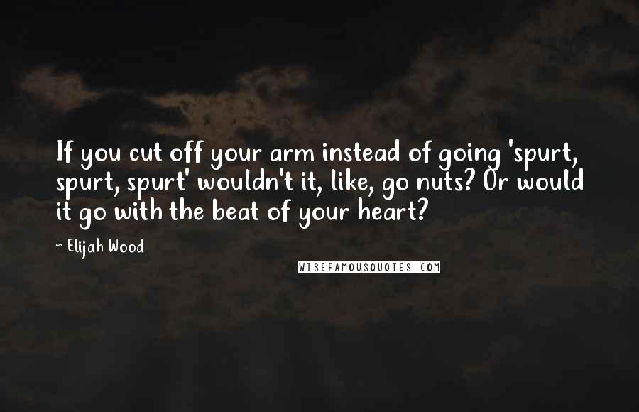 Elijah Wood Quotes: If you cut off your arm instead of going 'spurt, spurt, spurt' wouldn't it, like, go nuts? Or would it go with the beat of your heart?